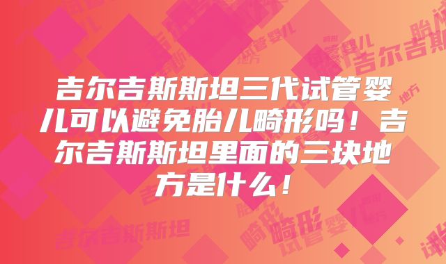 吉尔吉斯斯坦三代试管婴儿可以避免胎儿畸形吗！吉尔吉斯斯坦里面的三块地方是什么！