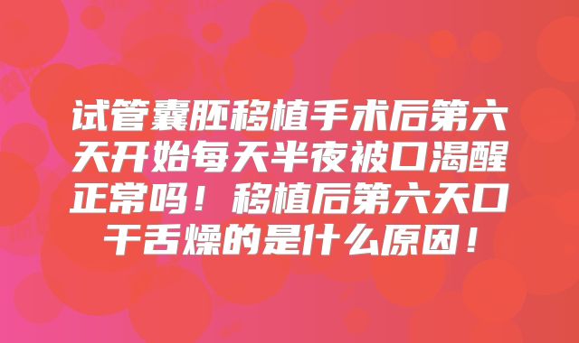 试管囊胚移植手术后第六天开始每天半夜被口渴醒正常吗！移植后第六天口干舌燥的是什么原因！