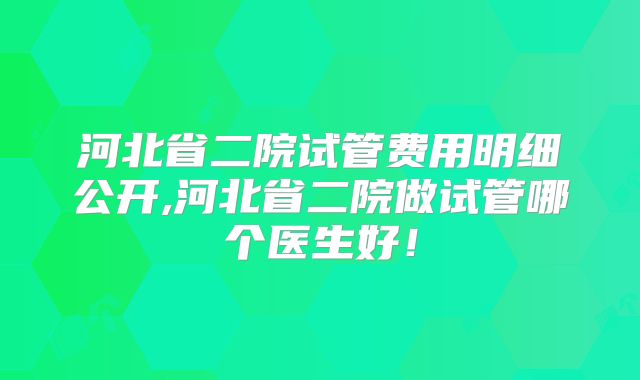 河北省二院试管费用明细公开,河北省二院做试管哪个医生好！