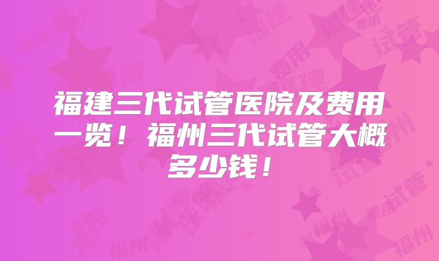 福建三代试管医院及费用一览！福州三代试管大概多少钱！