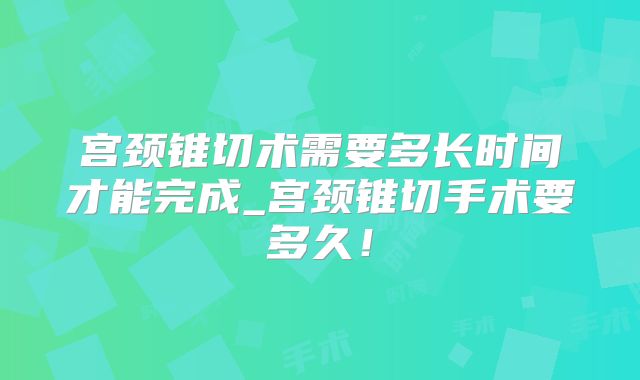 宫颈锥切术需要多长时间才能完成_宫颈锥切手术要多久!