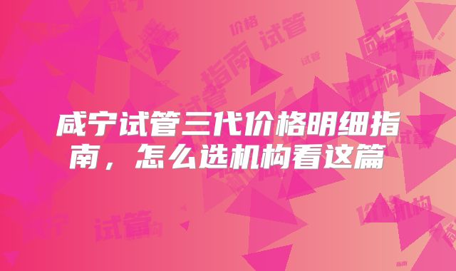 咸宁试管三代价格明细指南,怎么选机构看这篇
