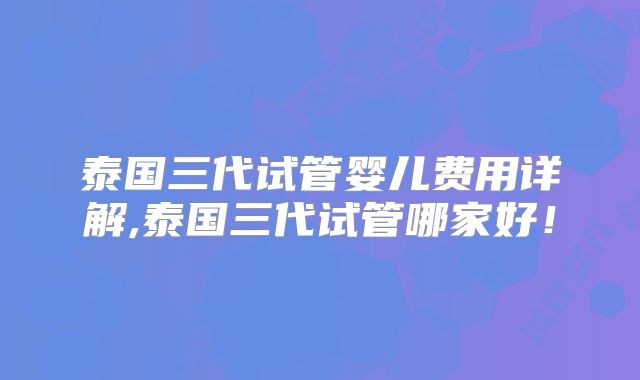 泰国三代试管婴儿费用详解,泰国三代试管哪家好!