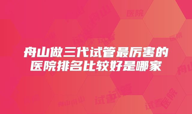 舟山做三代试管最厉害的医院排名比较好是哪家