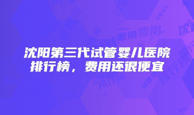 沈阳第三代试管婴儿医院排行榜，费用还很便宜