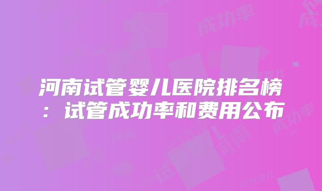 河南试管婴儿医院排名榜：试管成功率和费用公布