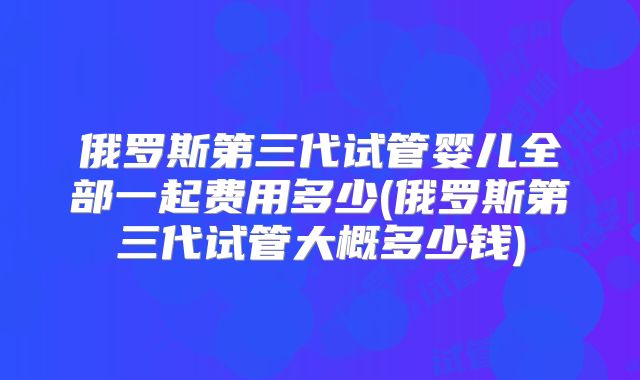 俄罗斯第三代试管婴儿全部一起费用多少(俄罗斯第三代试管大概多少钱)