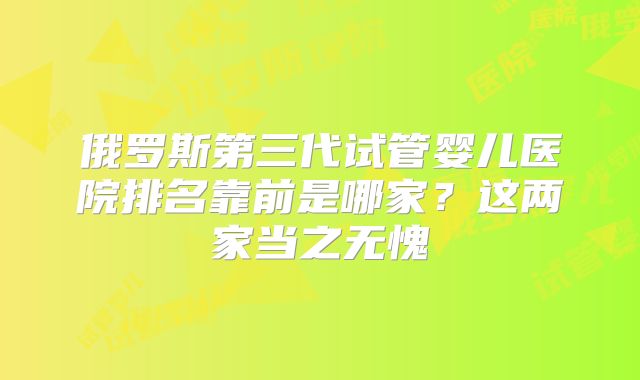 俄罗斯第三代试管婴儿医院排名靠前是哪家？这两家当之无愧