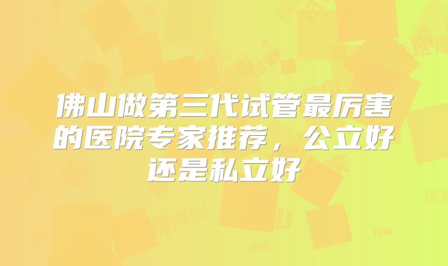 佛山做第三代试管最厉害的医院专家推荐,公立好还是私立好