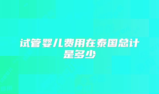 试管婴儿费用在泰国总计是多少