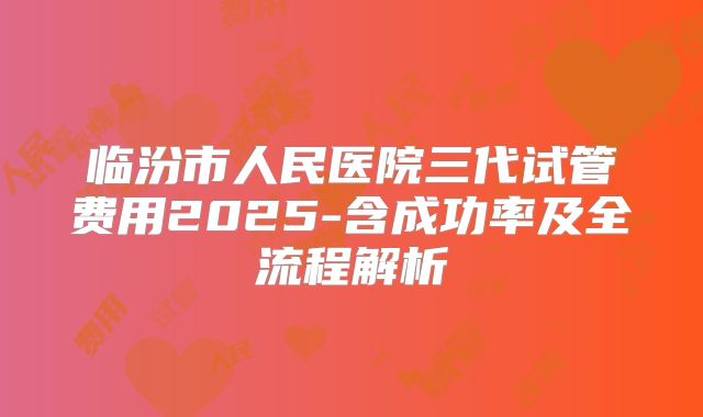 临汾市人民医院三代试管费用2025-含成功率及全流程解析