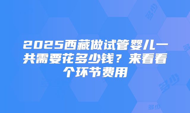 2025西藏做试管婴儿一共需要花多少钱?来看看个环节费用
