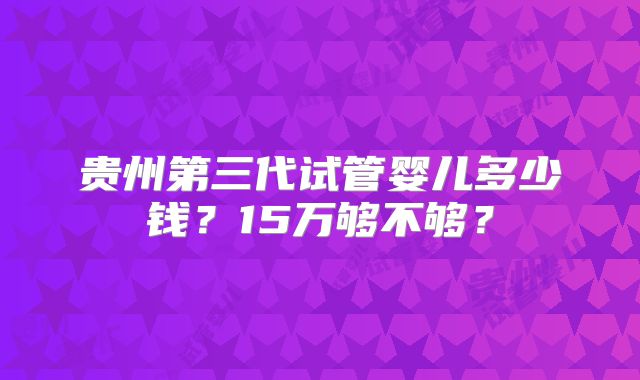 贵州第三代试管婴儿多少钱？15万够不够？