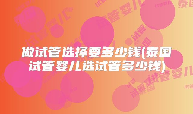 做试管选择要多少钱(泰国试管婴儿选试管多少钱)