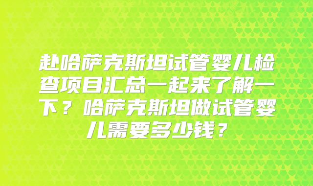 赴哈萨克斯坦试管婴儿检查项目汇总一起来了解一下？哈萨克斯坦做试管婴儿需要多少钱？