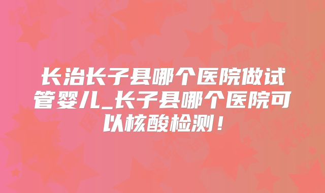 长治长子县哪个医院做试管婴儿_长子县哪个医院可以核酸检测！