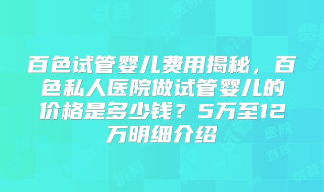 百色试管婴儿费用揭秘，百色私人医院做试管婴儿的价格是多少钱？5万至12万明细介绍