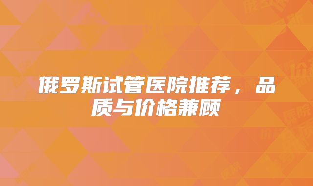 俄罗斯试管医院推荐，品质与价格兼顾