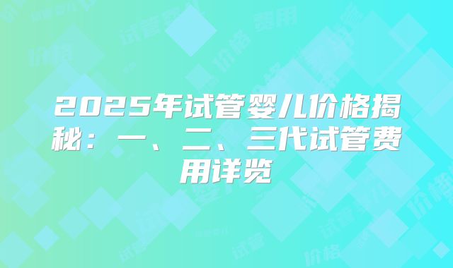 2025年试管婴儿价格揭秘：一、二、三代试管费用详览