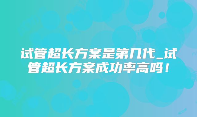 试管超长方案是第几代_试管超长方案成功率高吗！