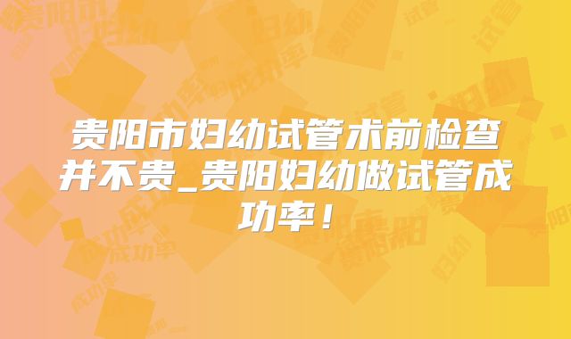 贵阳市妇幼试管术前检查并不贵_贵阳妇幼做试管成功率!