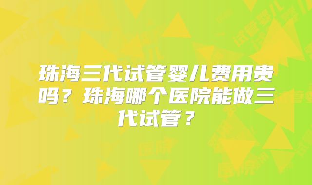 珠海三代试管婴儿费用贵吗？珠海哪个医院能做三代试管？