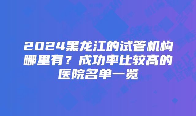 2024黑龙江的试管机构哪里有？成功率比较高的医院名单一览