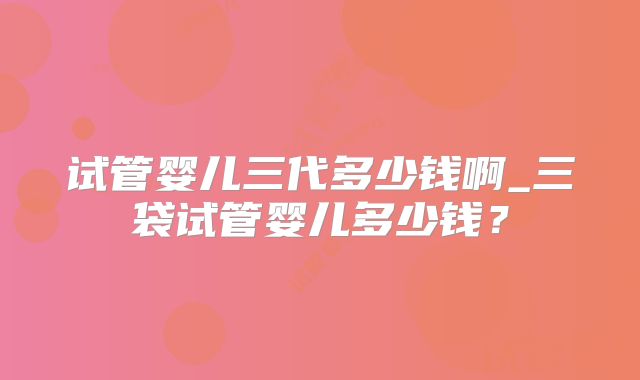 试管婴儿三代多少钱啊_三袋试管婴儿多少钱？