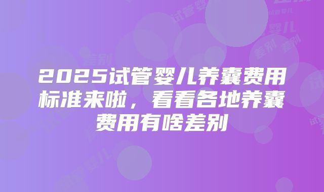 2025试管婴儿养囊费用标准来啦,看看各地养囊费用有啥差别
