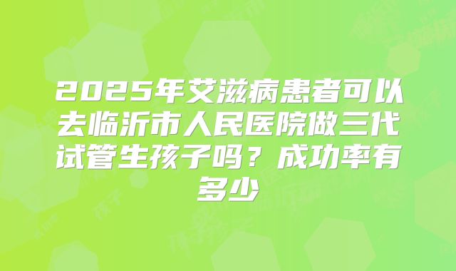 2025年艾滋病患者可以去临沂市人民医院做三代试管生孩子吗？成功率有多少