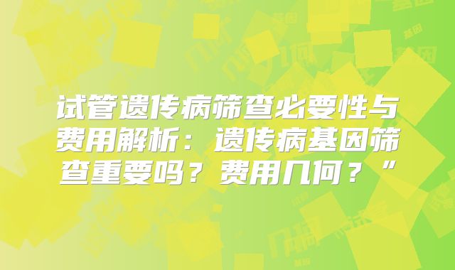 试管遗传病筛查必要性与费用解析:遗传病基因筛查重要吗?费用几何?”