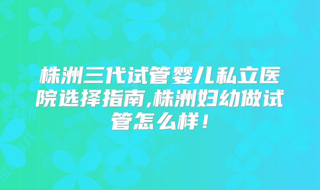 株洲三代试管婴儿私立医院选择指南,株洲妇幼做试管怎么样！