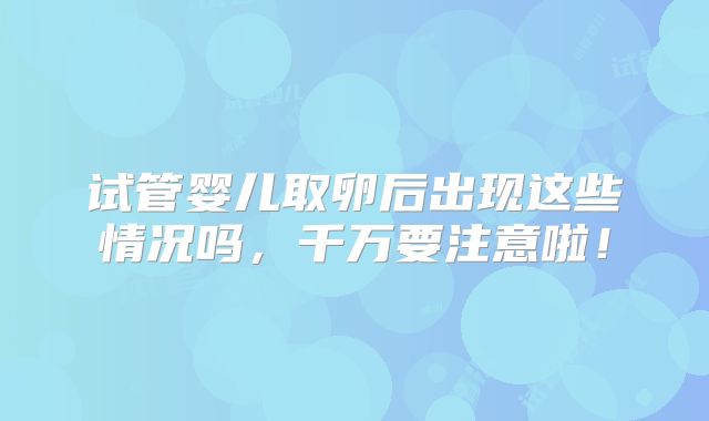 试管婴儿取卵后出现这些情况吗,千万要注意啦!