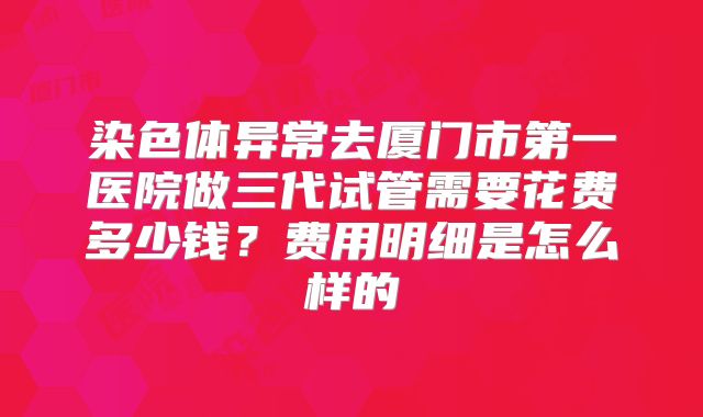 染色体异常去厦门市第一医院做三代试管需要花费多少钱?费用明细是怎么样的