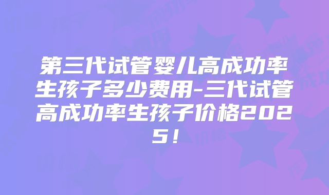第三代试管婴儿高成功率生孩子多少费用-三代试管高成功率生孩子价格2025！