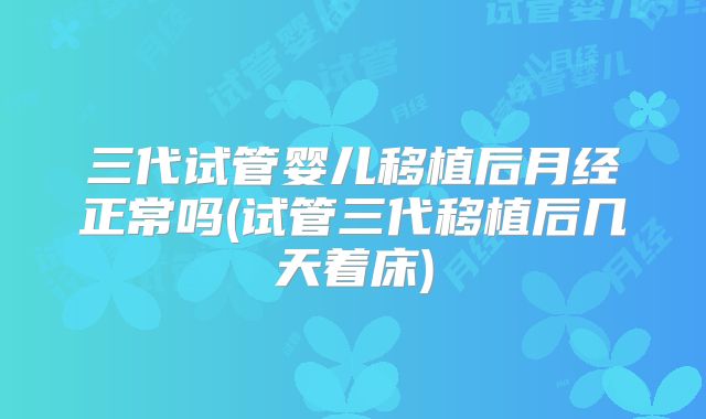 三代试管婴儿移植后月经正常吗(试管三代移植后几天着床)