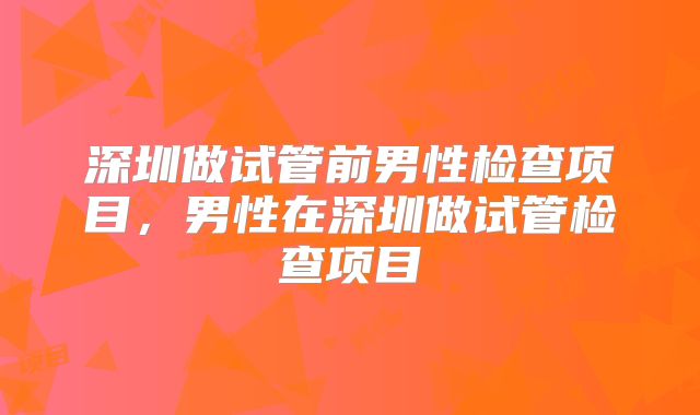 深圳做试管前男性检查项目，男性在深圳做试管检查项目