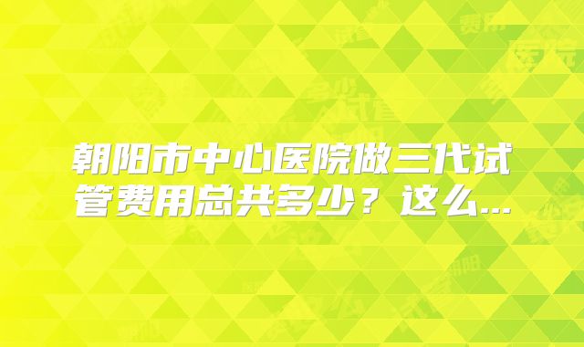 朝阳市中心医院做三代试管费用总共多少?这么...