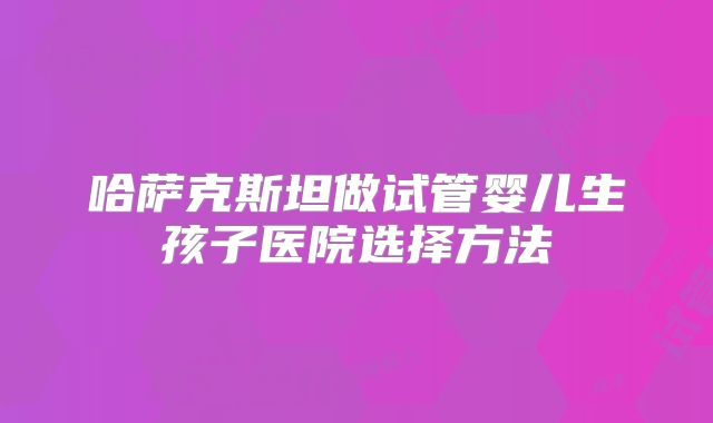 哈萨克斯坦做试管婴儿生孩子医院选择方法