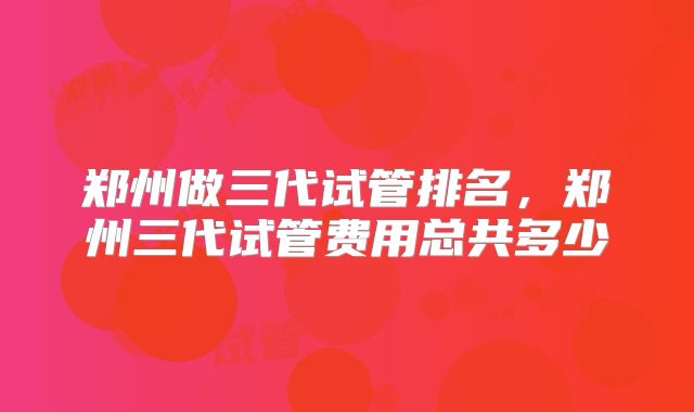 郑州做三代试管排名,郑州三代试管费用总共多少