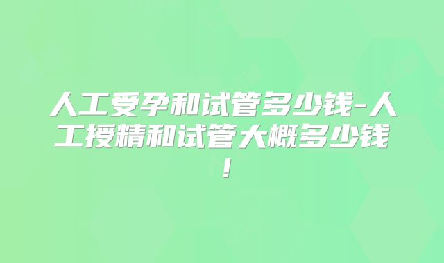 人工受孕和试管多少钱-人工授精和试管大概多少钱！