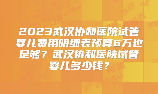2023武汉协和医院试管婴儿费用明细表预算6万也足够？武汉协和医院试管婴儿多少钱？