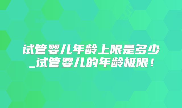 试管婴儿年龄上限是多少_试管婴儿的年龄极限!