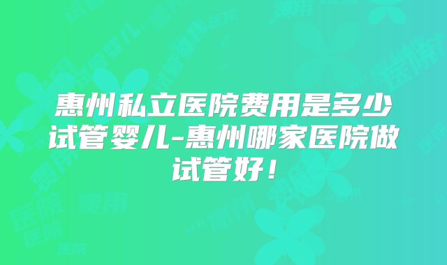 惠州私立医院费用是多少试管婴儿-惠州哪家医院做试管好!