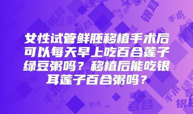 女性试管鲜胚移植手术后可以每天早上吃百合莲子绿豆粥吗？移植后能吃银耳莲子百合粥吗？