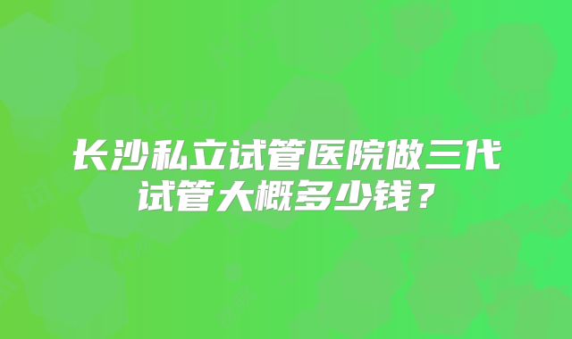 长沙私立试管医院做三代试管大概多少钱？