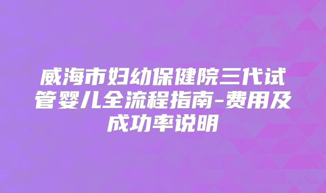威海市妇幼保健院三代试管婴儿全流程指南-费用及成功率说明
