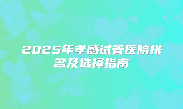 2025年孝感试管医院排名及选择指南
