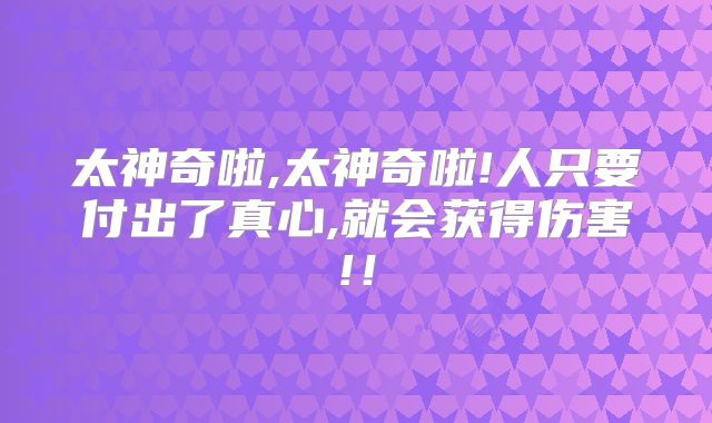 太神奇啦,太神奇啦!人只要付出了真心,就会获得伤害!！