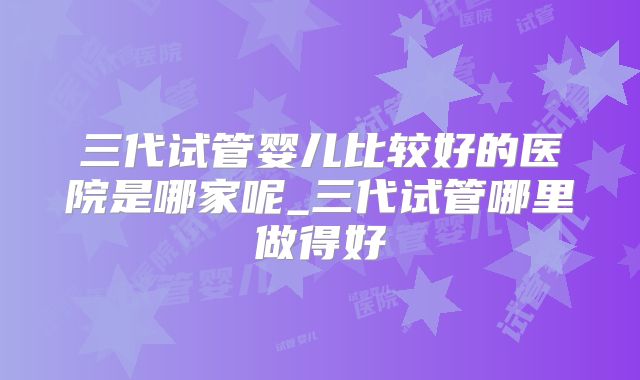 三代试管婴儿比较好的医院是哪家呢_三代试管哪里做得好